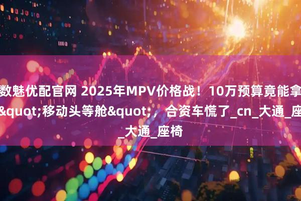 数魅优配官网 2025年MPV价格战！10万预算竟能拿下"移动头等舱"，合资车慌了_cn_大通_座椅