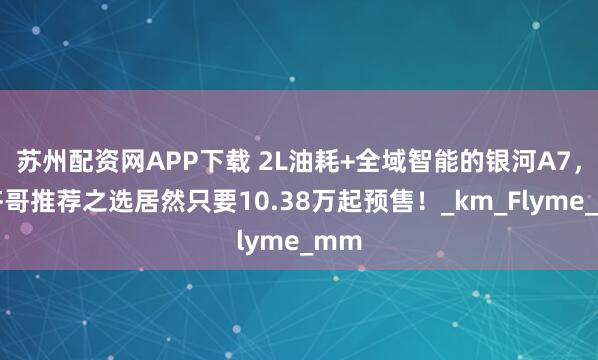 苏州配资网APP下载 2L油耗+全域智能的银河A7，小齐哥推荐之选居然只要10.38万起预售！_km_Flyme_mm
