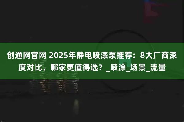创通网官网 2025年静电喷漆泵推荐：8大厂商深度对比，哪家更值得选？_喷涂_场景_流量