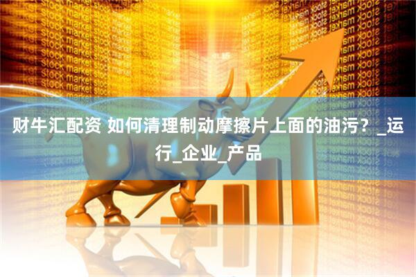财牛汇配资 如何清理制动摩擦片上面的油污？_运行_企业_产品