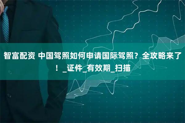 智富配资 中国驾照如何申请国际驾照？全攻略来了！_证件_有效期_扫描