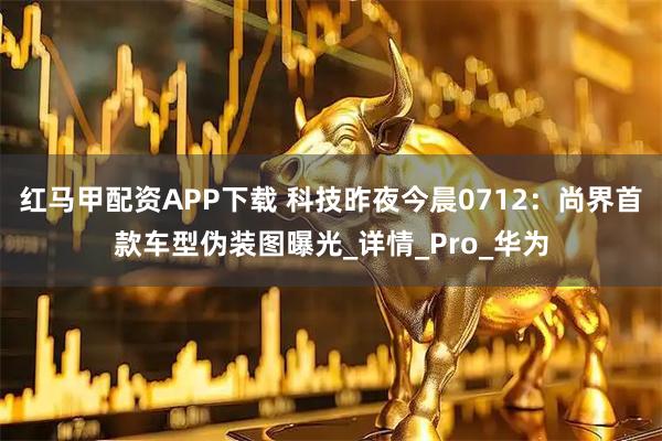 红马甲配资APP下载 科技昨夜今晨0712：尚界首款车型伪装图曝光_详情_Pro_华为