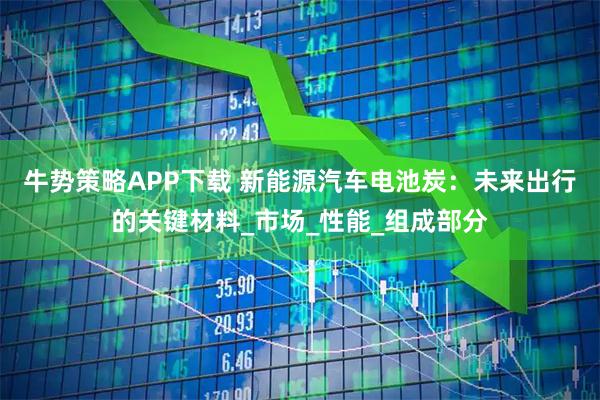 牛势策略APP下载 新能源汽车电池炭：未来出行的关键材料_市场_性能_组成部分