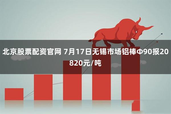 北京股票配资官网 7月17日无锡市场铝棒Φ90报20820元/吨