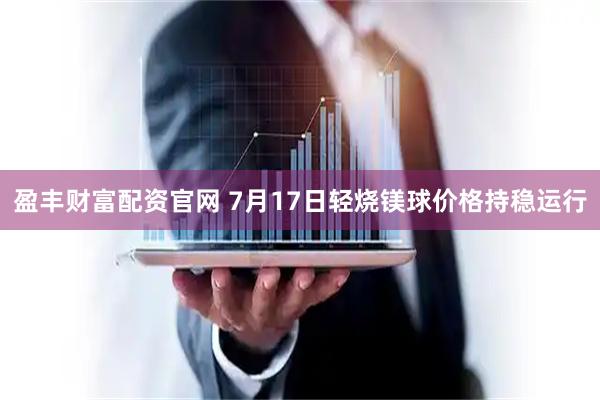 盈丰财富配资官网 7月17日轻烧镁球价格持稳运行