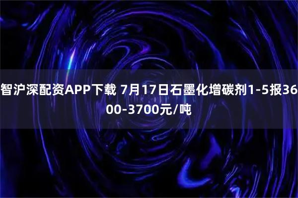 智沪深配资APP下载 7月17日石墨化增碳剂1-5报3600-3700元/吨