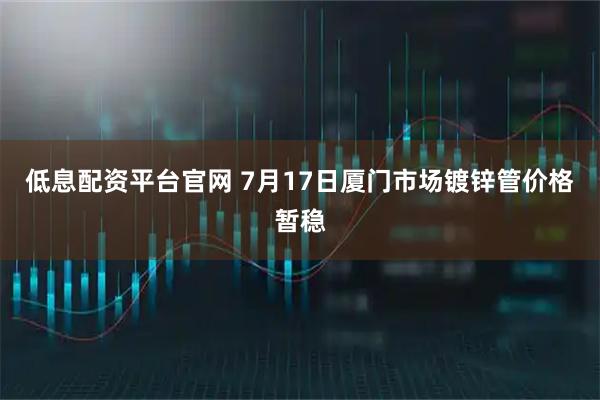 低息配资平台官网 7月17日厦门市场镀锌管价格暂稳