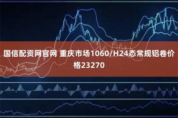 国信配资网官网 重庆市场1060/H24态常规铝卷价格23270