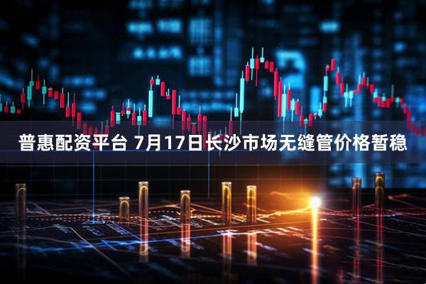 普惠配资平台 7月17日长沙市场无缝管价格暂稳