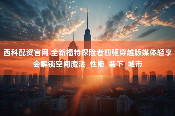 西科配资官网 全新福特探险者四驱穿越版媒体轻享会解锁空间魔法_性能_装下_城市