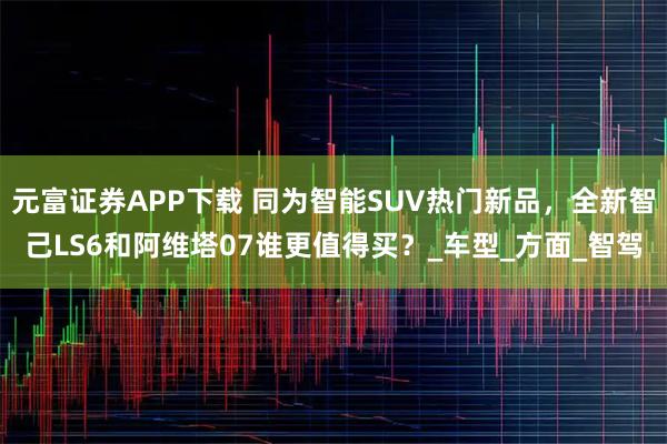 元富证券APP下载 同为智能SUV热门新品，全新智己LS6和阿维塔07谁更值得买？_车型_方面_智驾