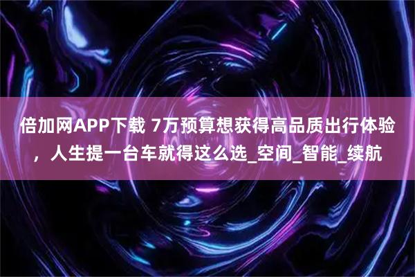 倍加网APP下载 7万预算想获得高品质出行体验，人生提一台车就得这么选_空间_智能_续航