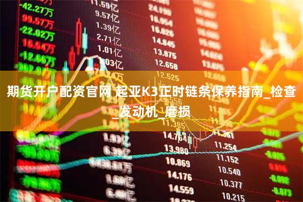 期货开户配资官网 起亚K3正时链条保养指南_检查_发动机_磨损