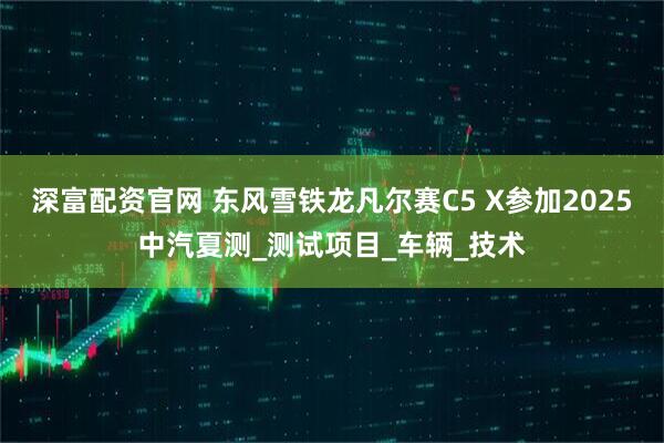 深富配资官网 东风雪铁龙凡尔赛C5 X参加2025中汽夏测_测试项目_车辆_技术