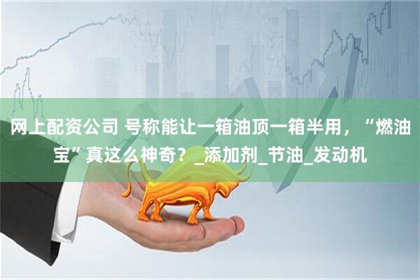 网上配资公司 号称能让一箱油顶一箱半用，“燃油宝”真这么神奇？_添加剂_节油_发动机