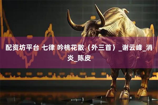 配资坊平台 七律 吟桃花散（外三首）_谢云峰_消炎_陈皮