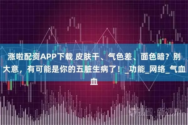 涨啦配资APP下载 皮肤干、气色差、面色暗？别大意，有可能是你的五脏生病了！_功能_网络_气血