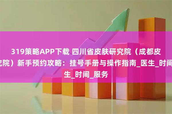 319策略APP下载 四川省皮肤研究院（成都皮肤研究院）新手预约攻略：挂号手册与操作指南_医生_时间_服务
