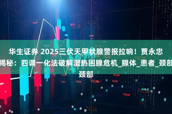 华生证券 2025三伏天甲状腺警报拉响！贾永忠揭秘：四调一化法破解湿热困腺危机_腺体_患者_颈部