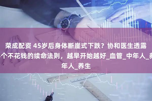 荣成配资 45岁后身体断崖式下跌？协和医生透露：4个不花钱的续命法则，越早开始越好_血管_中年人_养生