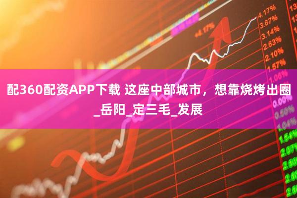 配360配资APP下载 这座中部城市，想靠烧烤出圈_岳阳_定三毛_发展