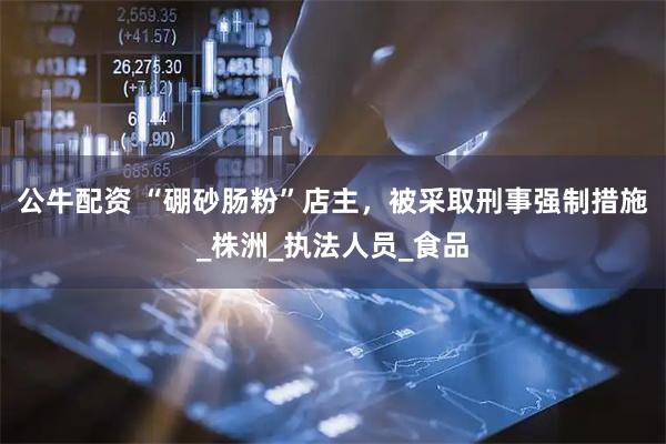 公牛配资 “硼砂肠粉”店主，被采取刑事强制措施_株洲_执法人员_食品