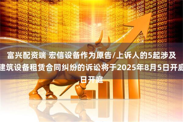 富兴配资端 宏信设备作为原告/上诉人的5起涉及建筑设备租赁合同纠纷的诉讼将于2025年8月5日开庭