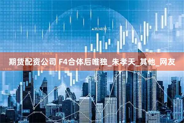 期货配资公司 F4合体后唯独_朱孝天_其他_网友