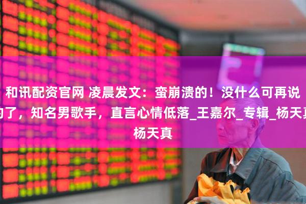 和讯配资官网 凌晨发文:蛮崩溃的!没什么可再说的了,知名男歌手,直言心情低落_王嘉尔_专辑_杨天真