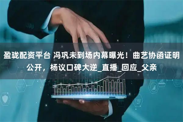 盈珑配资平台 冯巩未到场内幕曝光！曲艺协函证明公开，杨议口碑大逆_直播_回应_父亲