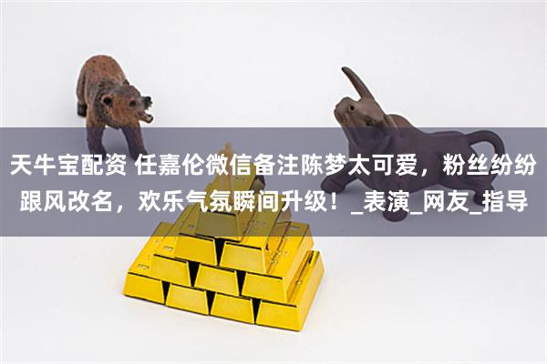天牛宝配资 任嘉伦微信备注陈梦太可爱，粉丝纷纷跟风改名，欢乐气氛瞬间升级！_表演_网友_指导