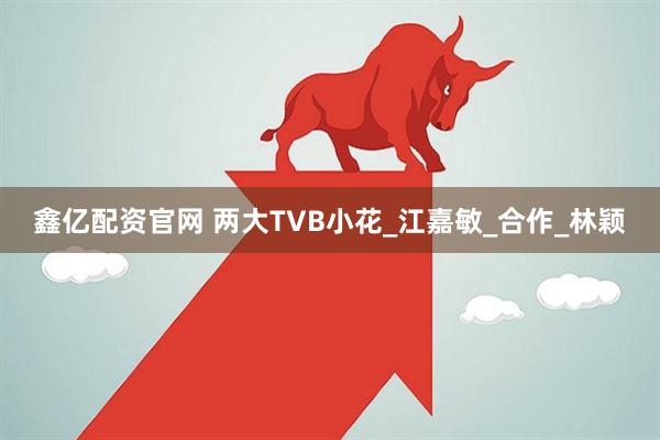 鑫亿配资官网 两大TVB小花_江嘉敏_合作_林颖