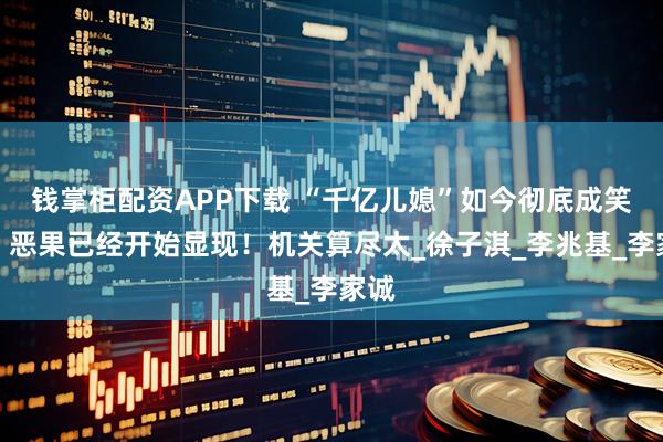 钱掌柜配资APP下载 “千亿儿媳”如今彻底成笑话，恶果已经开始显现！机关算尽太_徐子淇_李兆基_李家诚