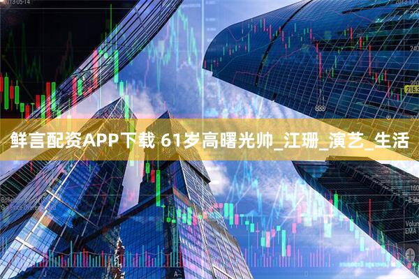 鲜言配资APP下载 61岁高曙光帅_江珊_演艺_生活