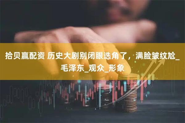 拾贝赢配资 历史大剧别闭眼选角了，满脸皱纹尬_毛泽东_观众_形象