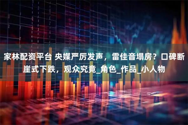 家林配资平台 央媒严厉发声，雷佳音塌房？口碑断崖式下跌，观众究竟_角色_作品_小人物
