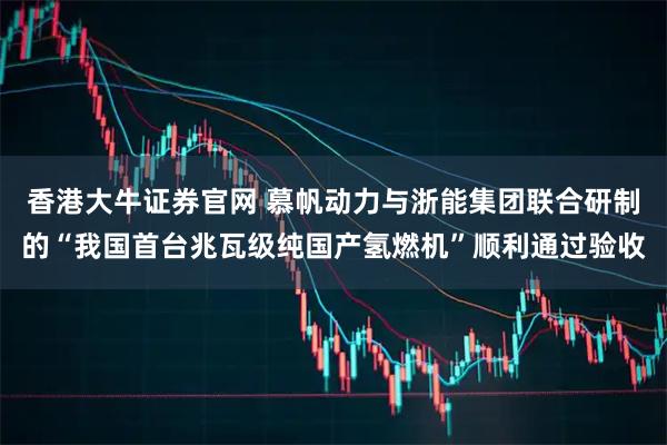 香港大牛证券官网 慕帆动力与浙能集团联合研制的“我国首台兆瓦级纯国产氢燃机”顺利通过验收