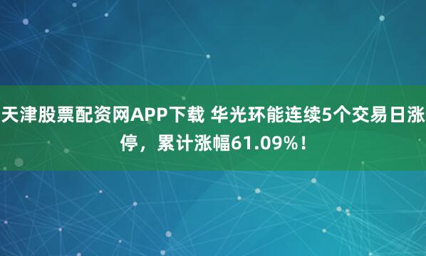 天津股票配资网APP下载 华光环能连续5个交易日涨停,累计涨幅61.09%!
