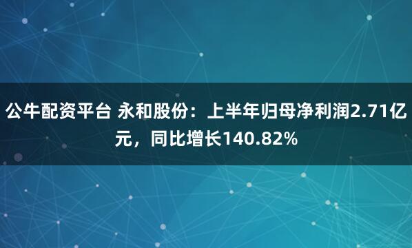 公牛配资平台 永和股份：上半年归母净利润2.71亿元，同比增长140.82%