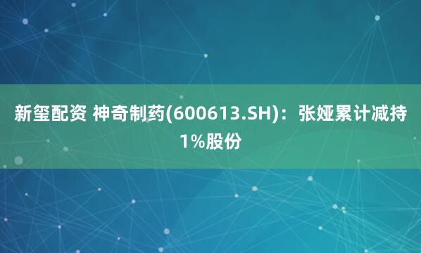 新玺配资 神奇制药(600613.SH):张娅累计减持1%股份