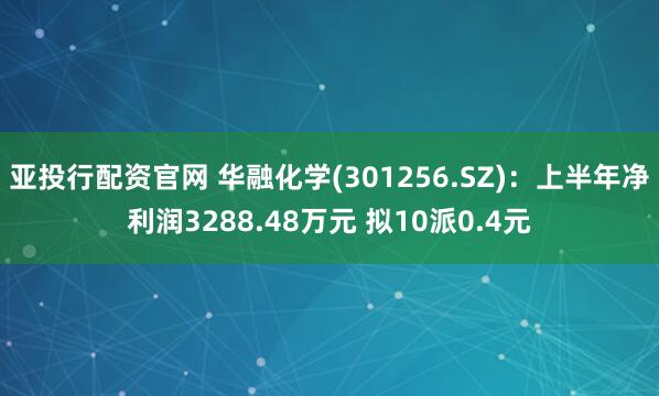 亚投行配资官网 华融化学(301256.SZ)：上半年净利润3288.48万元 拟10派0.4元