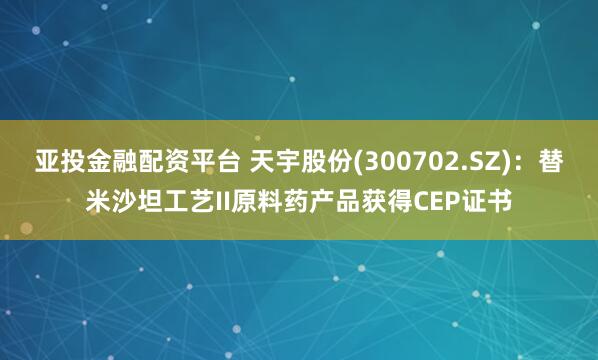 亚投金融配资平台 天宇股份(300702.SZ):替米沙坦工艺II原料药产品获得CEP证书