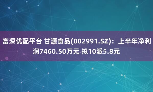 富深优配平台 甘源食品(002991.SZ)：上半年净利润7460.50万元 拟10派5.8元