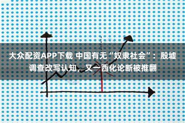 大众配资APP下载 中国有无“奴隶社会”：殷墟调查改写认知，又一西化论断被推翻