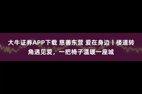 大牛证券APP下载 慈善东营 爱在身边丨楼道转角遇见爱，一把椅子温暖一座城