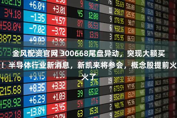 金风配资官网 300668尾盘异动，突现大额买单！半导体行业新消息，新凯来将参会，概念股提前火了