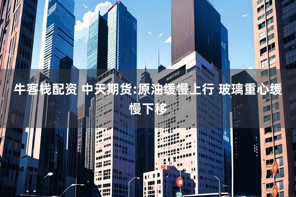 牛客栈配资 中天期货:原油缓慢上行 玻璃重心缓慢下移
