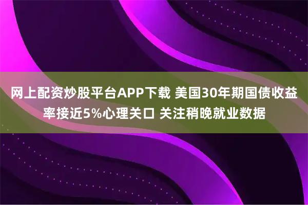 网上配资炒股平台APP下载 美国30年期国债收益率接近5%心理关口 关注稍晚就业数据