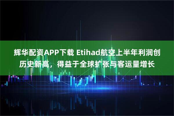 辉华配资APP下载 Etihad航空上半年利润创历史新高，得益于全球扩张与客运量增长