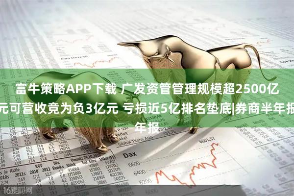 富牛策略APP下载 广发资管管理规模超2500亿元可营收竟为负3亿元 亏损近5亿排名垫底|券商半年报